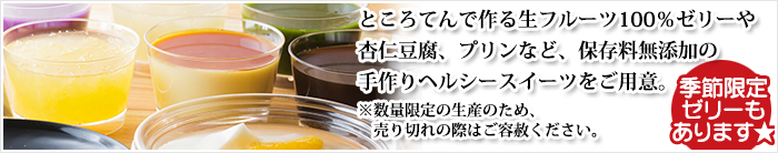 ところてんで作る生フルーツ１100％ゼリーや杏仁豆腐、プリンなど、保存料無添加の手作りヘルシースイーツをご用意。※季節限定のゼリーがあります。また数量限定の生産のため、売り切れの際はご容赦ください。